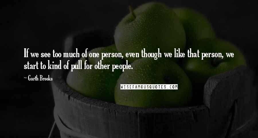 Garth Brooks Quotes: If we see too much of one person, even though we like that person, we start to kind of pull for other people.