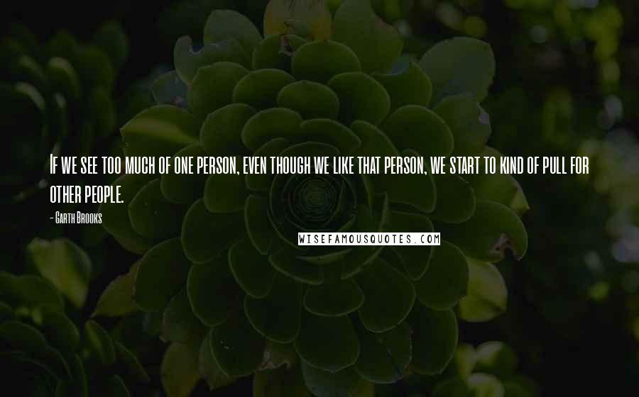 Garth Brooks Quotes: If we see too much of one person, even though we like that person, we start to kind of pull for other people.