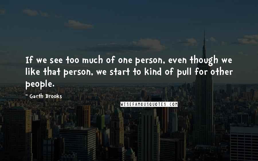 Garth Brooks Quotes: If we see too much of one person, even though we like that person, we start to kind of pull for other people.