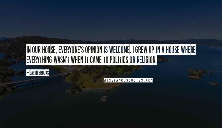 Garth Brooks Quotes: In our house, everyone's opinion is welcome. I grew up in a house where everything wasn't when it came to politics or religion.