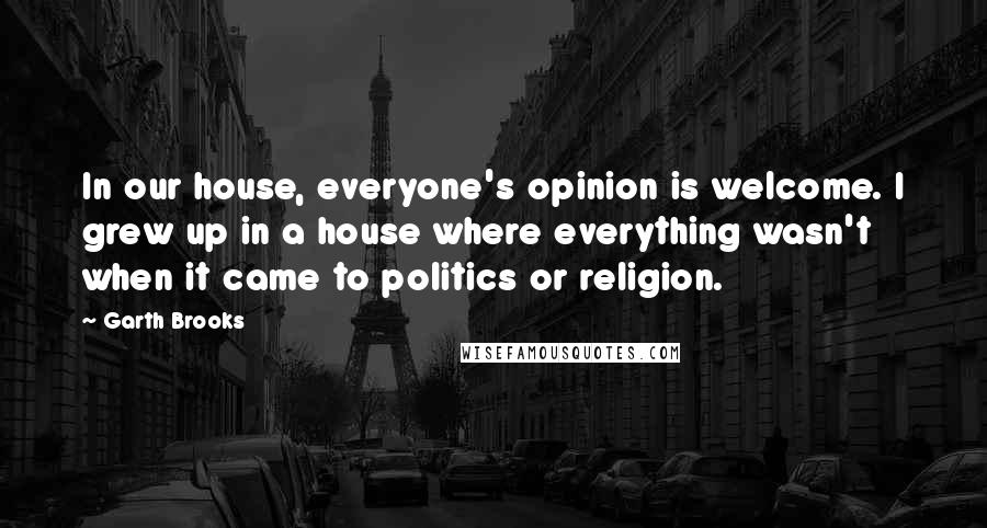 Garth Brooks Quotes: In our house, everyone's opinion is welcome. I grew up in a house where everything wasn't when it came to politics or religion.