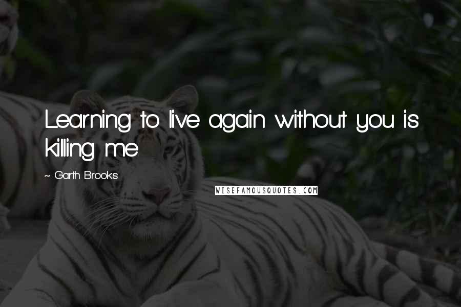 Garth Brooks Quotes: Learning to live again without you is killing me.