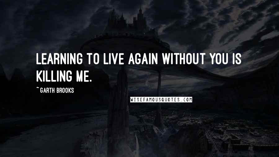 Garth Brooks Quotes: Learning to live again without you is killing me.