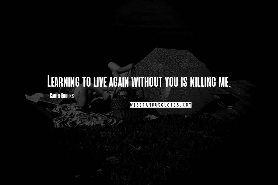 Garth Brooks Quotes: Learning to live again without you is killing me.