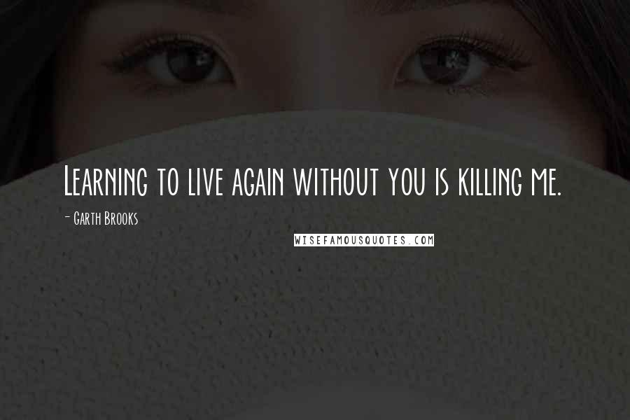 Garth Brooks Quotes: Learning to live again without you is killing me.