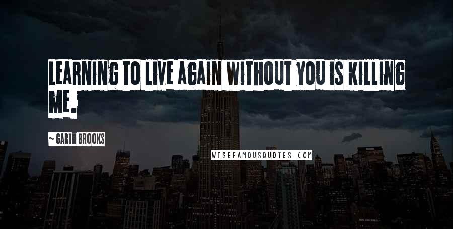 Garth Brooks Quotes: Learning to live again without you is killing me.