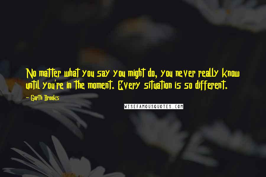 Garth Brooks Quotes: No matter what you say you might do, you never really know until you're in the moment. Every situation is so different.