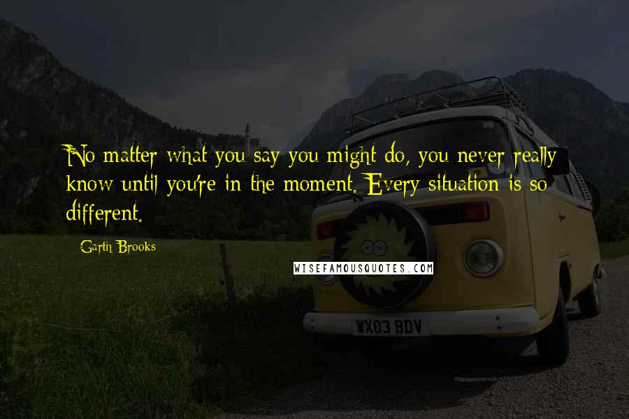 Garth Brooks Quotes: No matter what you say you might do, you never really know until you're in the moment. Every situation is so different.