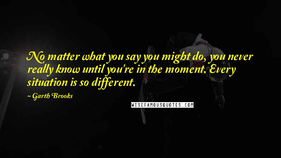 Garth Brooks Quotes: No matter what you say you might do, you never really know until you're in the moment. Every situation is so different.