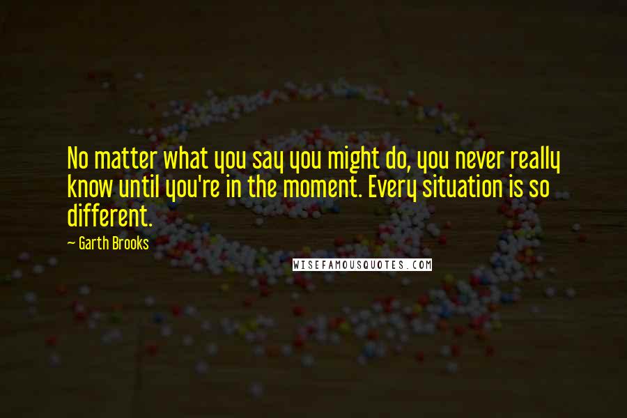 Garth Brooks Quotes: No matter what you say you might do, you never really know until you're in the moment. Every situation is so different.