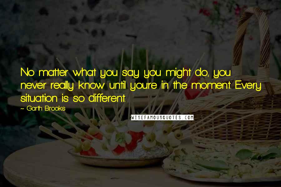 Garth Brooks Quotes: No matter what you say you might do, you never really know until you're in the moment. Every situation is so different.