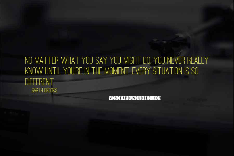 Garth Brooks Quotes: No matter what you say you might do, you never really know until you're in the moment. Every situation is so different.