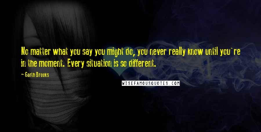 Garth Brooks Quotes: No matter what you say you might do, you never really know until you're in the moment. Every situation is so different.