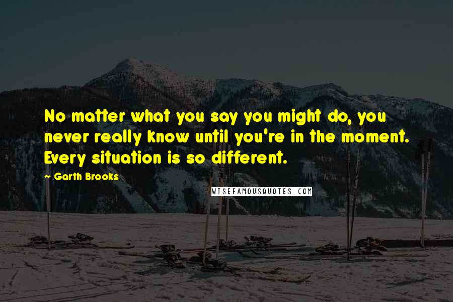 Garth Brooks Quotes: No matter what you say you might do, you never really know until you're in the moment. Every situation is so different.