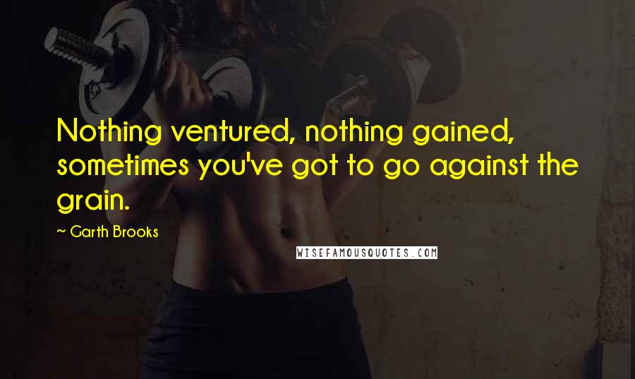 Garth Brooks Quotes: Nothing ventured, nothing gained, sometimes you've got to go against the grain.