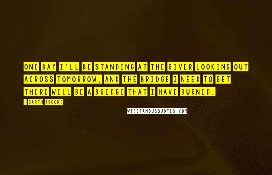 Garth Brooks Quotes: One day I'll be standing at the river looking out across tomorrow, and the bridge I need to get there will be a bridge that I have burned.