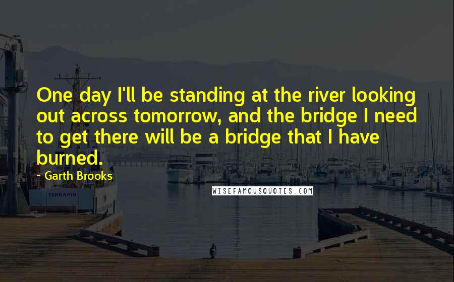 Garth Brooks Quotes: One day I'll be standing at the river looking out across tomorrow, and the bridge I need to get there will be a bridge that I have burned.