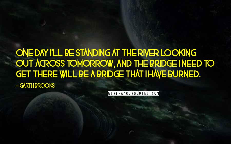 Garth Brooks Quotes: One day I'll be standing at the river looking out across tomorrow, and the bridge I need to get there will be a bridge that I have burned.