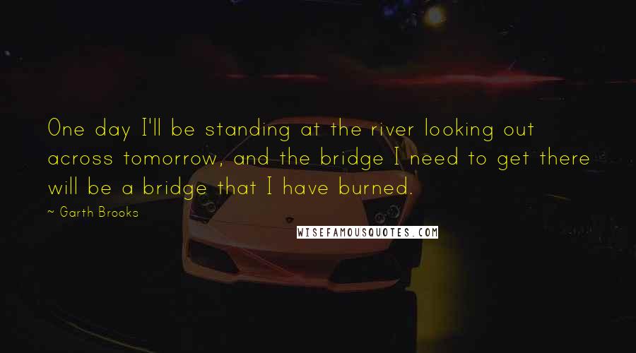 Garth Brooks Quotes: One day I'll be standing at the river looking out across tomorrow, and the bridge I need to get there will be a bridge that I have burned.