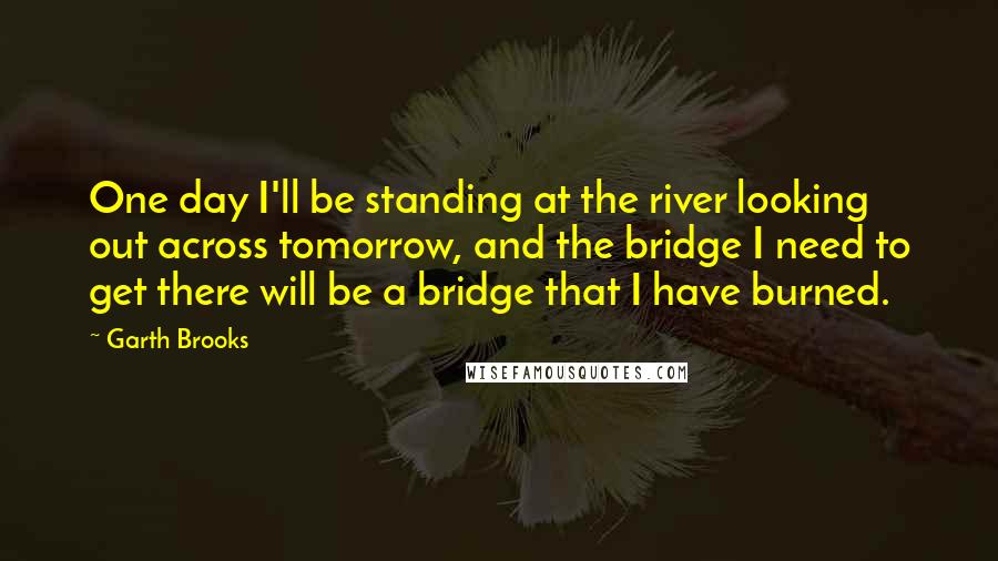 Garth Brooks Quotes: One day I'll be standing at the river looking out across tomorrow, and the bridge I need to get there will be a bridge that I have burned.