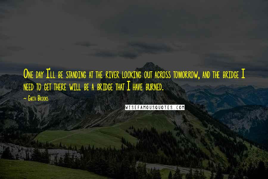 Garth Brooks Quotes: One day I'll be standing at the river looking out across tomorrow, and the bridge I need to get there will be a bridge that I have burned.