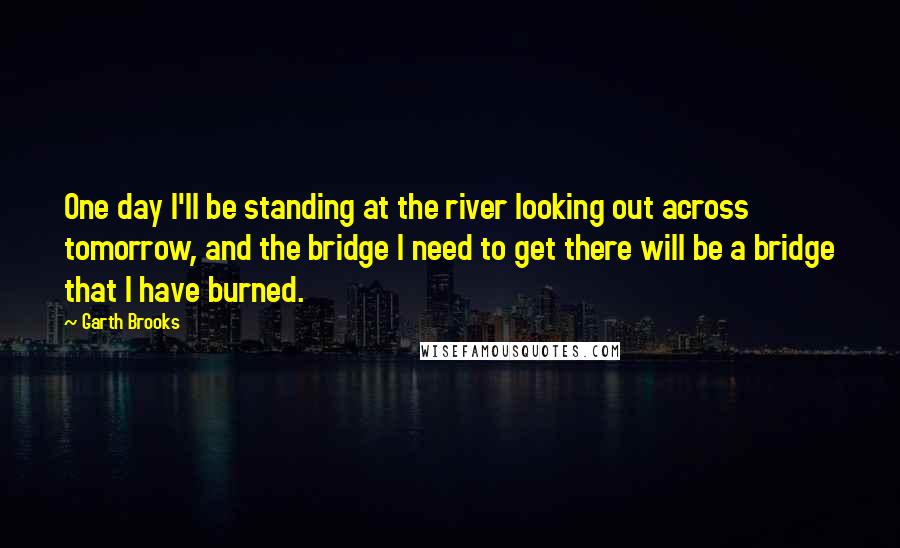 Garth Brooks Quotes: One day I'll be standing at the river looking out across tomorrow, and the bridge I need to get there will be a bridge that I have burned.