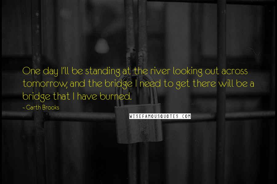 Garth Brooks Quotes: One day I'll be standing at the river looking out across tomorrow, and the bridge I need to get there will be a bridge that I have burned.