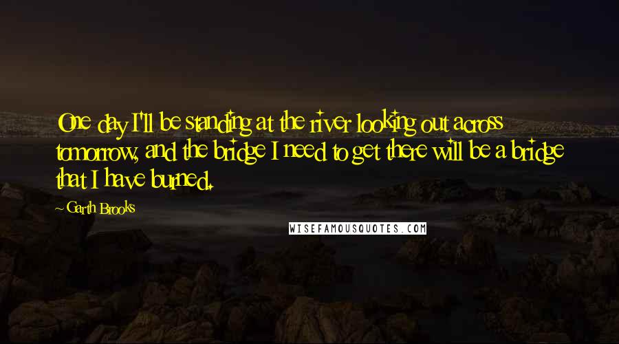 Garth Brooks Quotes: One day I'll be standing at the river looking out across tomorrow, and the bridge I need to get there will be a bridge that I have burned.