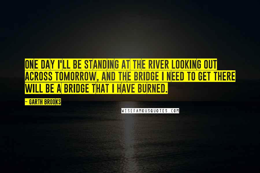 Garth Brooks Quotes: One day I'll be standing at the river looking out across tomorrow, and the bridge I need to get there will be a bridge that I have burned.