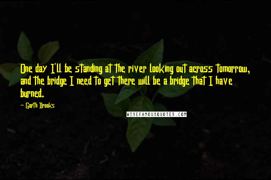 Garth Brooks Quotes: One day I'll be standing at the river looking out across tomorrow, and the bridge I need to get there will be a bridge that I have burned.