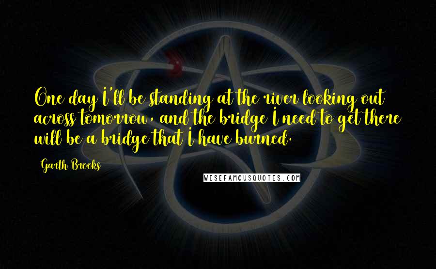 Garth Brooks Quotes: One day I'll be standing at the river looking out across tomorrow, and the bridge I need to get there will be a bridge that I have burned.