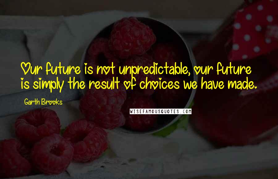 Garth Brooks Quotes: Our future is not unpredictable, our future is simply the result of choices we have made.
