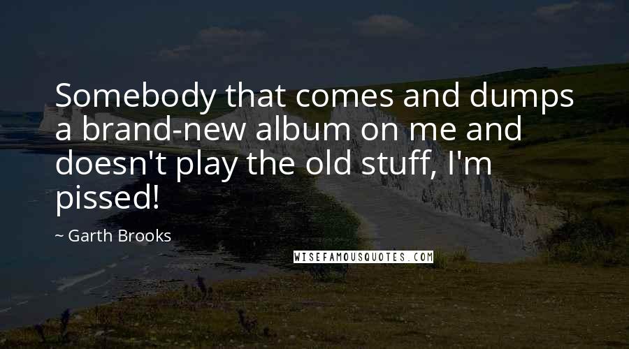 Garth Brooks Quotes: Somebody that comes and dumps a brand-new album on me and doesn't play the old stuff, I'm pissed!