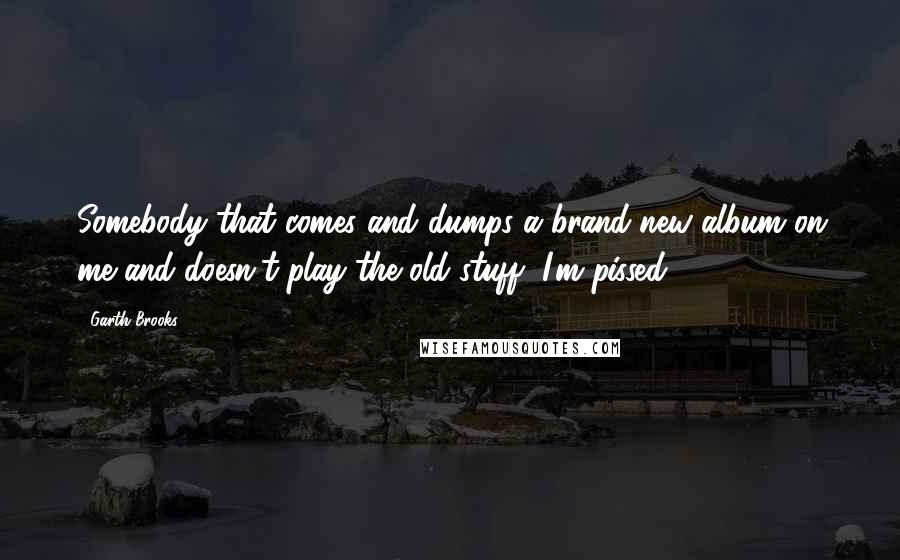 Garth Brooks Quotes: Somebody that comes and dumps a brand-new album on me and doesn't play the old stuff, I'm pissed!
