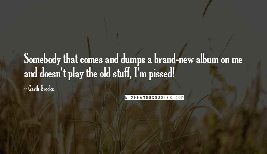Garth Brooks Quotes: Somebody that comes and dumps a brand-new album on me and doesn't play the old stuff, I'm pissed!