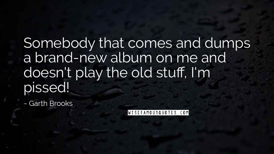 Garth Brooks Quotes: Somebody that comes and dumps a brand-new album on me and doesn't play the old stuff, I'm pissed!