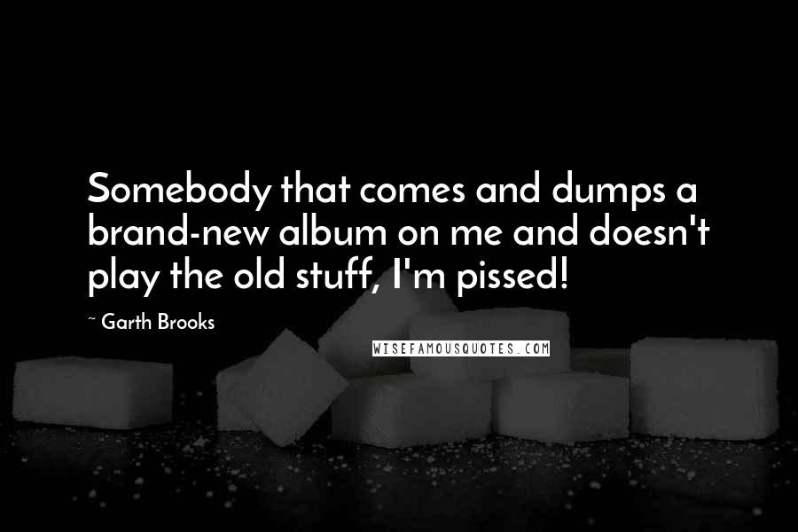 Garth Brooks Quotes: Somebody that comes and dumps a brand-new album on me and doesn't play the old stuff, I'm pissed!