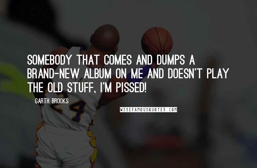 Garth Brooks Quotes: Somebody that comes and dumps a brand-new album on me and doesn't play the old stuff, I'm pissed!