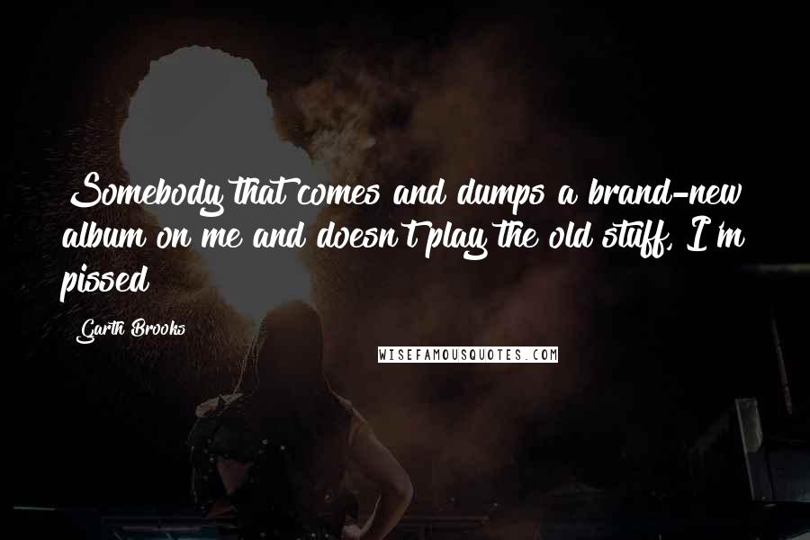 Garth Brooks Quotes: Somebody that comes and dumps a brand-new album on me and doesn't play the old stuff, I'm pissed!