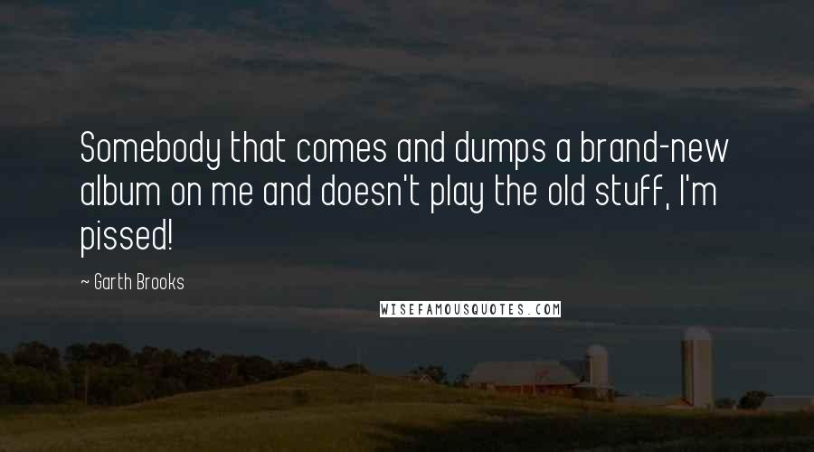 Garth Brooks Quotes: Somebody that comes and dumps a brand-new album on me and doesn't play the old stuff, I'm pissed!