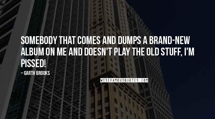 Garth Brooks Quotes: Somebody that comes and dumps a brand-new album on me and doesn't play the old stuff, I'm pissed!