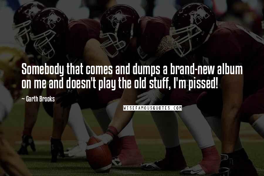 Garth Brooks Quotes: Somebody that comes and dumps a brand-new album on me and doesn't play the old stuff, I'm pissed!