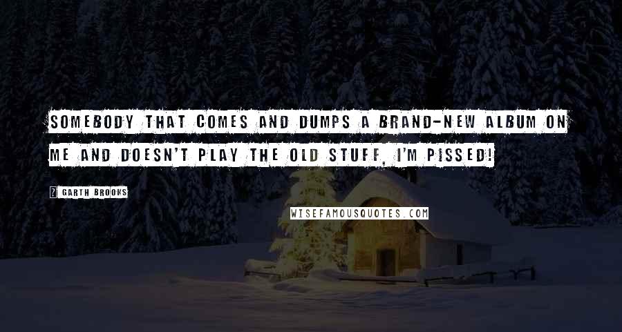Garth Brooks Quotes: Somebody that comes and dumps a brand-new album on me and doesn't play the old stuff, I'm pissed!