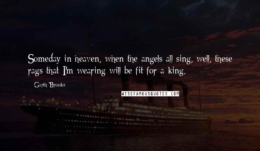 Garth Brooks Quotes: Someday in heaven, when the angels all sing, well, these rags that I'm wearing will be fit for a king.