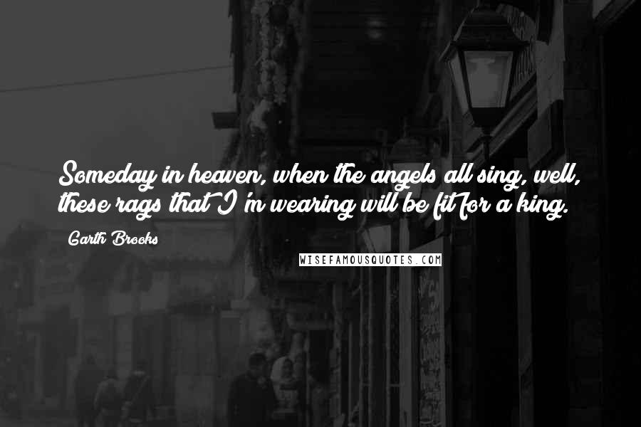 Garth Brooks Quotes: Someday in heaven, when the angels all sing, well, these rags that I'm wearing will be fit for a king.