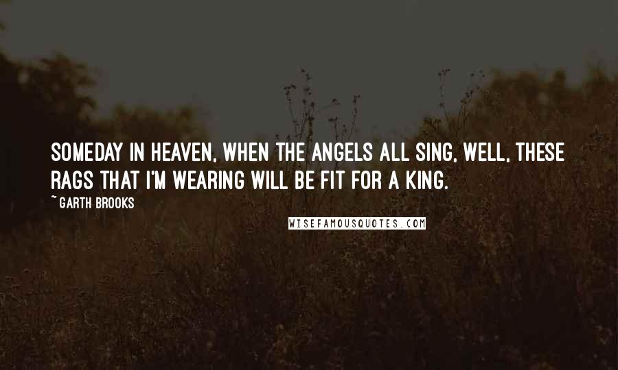 Garth Brooks Quotes: Someday in heaven, when the angels all sing, well, these rags that I'm wearing will be fit for a king.