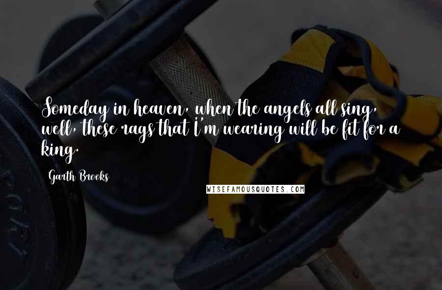 Garth Brooks Quotes: Someday in heaven, when the angels all sing, well, these rags that I'm wearing will be fit for a king.