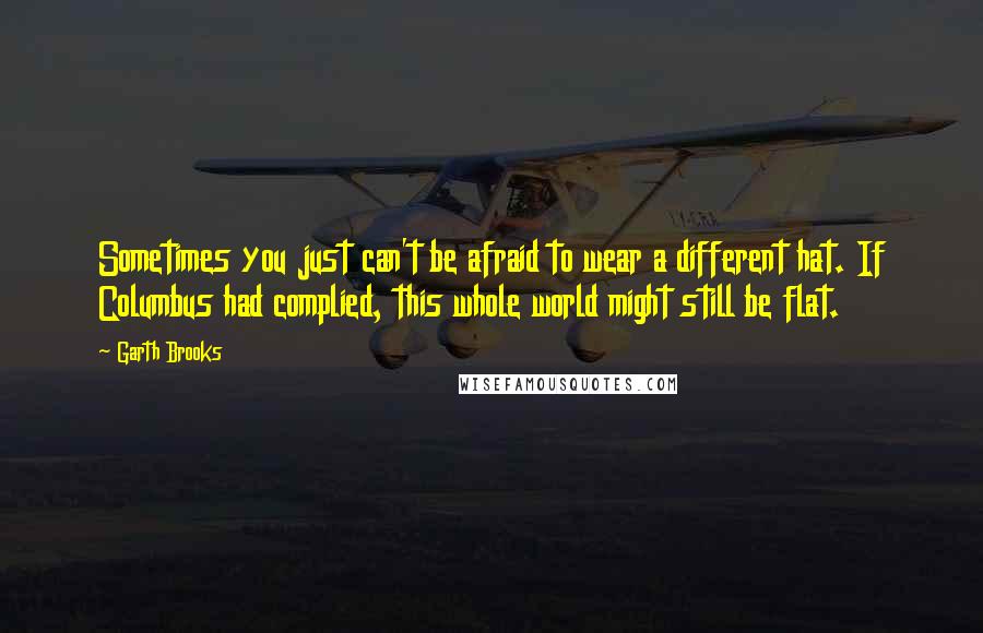 Garth Brooks Quotes: Sometimes you just can't be afraid to wear a different hat. If Columbus had complied, this whole world might still be flat.