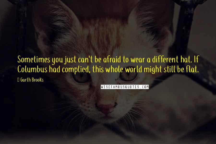 Garth Brooks Quotes: Sometimes you just can't be afraid to wear a different hat. If Columbus had complied, this whole world might still be flat.