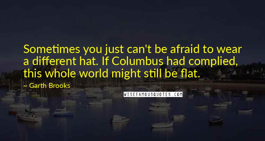 Garth Brooks Quotes: Sometimes you just can't be afraid to wear a different hat. If Columbus had complied, this whole world might still be flat.